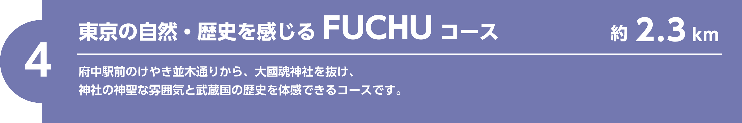 【4】東京の自然・歴史を感じるFUCHUコース（約2.3km）府中駅前のけやき並木通りから、大國魂神社を抜け、神社の神聖な雰囲気と武蔵国の歴史を体感できるコースです。