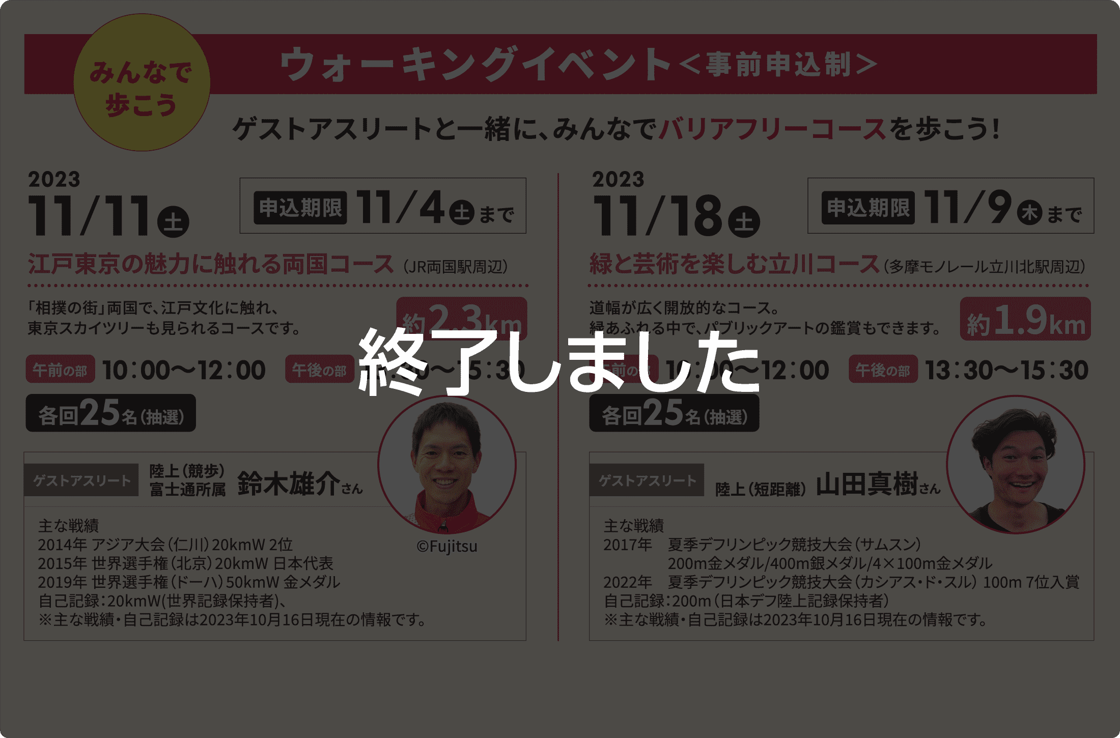 終了しました／みんなで歩こうウォーキングイベント＜事前申込制＞ゲストアスリートと一緒に、みんなでバリアフリーコースを歩こう！2023年11月11日（土）（申込期限11月4日（土）まで）　江戸東京の魅力に触れる両国コース （JR両国駅周辺）「相撲の街」両国で、江戸文化に触れ、東京スカイツリーも見られるコースです。（約2.3km）【午前の部】10：00〜12：00【午後の部】13：30〜15：30　各回25名（抽選）【ゲストアスリート】陸上（競歩）富士通所属　鈴木雄介さん / 2023年11月18日（土）（申込期限11月9日（木）まで）　緑と芸術を楽しむ立川コース（多摩モノレール立川北駅周辺）道幅が広く開放的なコース。緑あふれる中で、パブリックアートの鑑賞もできます。（約1.9km）【午前の部】10：00〜12：00【午後の部】13：30〜15：30　各回25名（抽選）【ゲストアスリート】陸上（短距離）　山田真樹さん